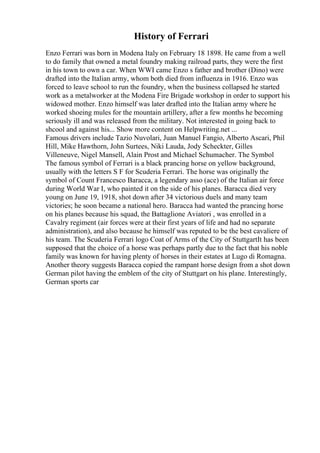 History of Ferrari
Enzo Ferrari was born in Modena Italy on February 18 1898. He came from a well
to do family that owned a metal foundry making railroad parts, they were the first
in his town to own a car. When WWI came Enzo s father and brother (Dino) were
drafted into the Italian army, whom both died from influenza in 1916. Enzo was
forced to leave school to run the foundry, when the business collapsed he started
work as a metalworker at the Modena Fire Brigade workshop in order to support his
widowed mother. Enzo himself was later drafted into the Italian army where he
worked shoeing mules for the mountain artillery, after a few months he becoming
seriously ill and was released from the military. Not interested in going back to
shcool and against his... Show more content on Helpwriting.net ...
Famous drivers include Tazio Nuvolari, Juan Manuel Fangio, Alberto Ascari, Phil
Hill, Mike Hawthorn, John Surtees, Niki Lauda, Jody Scheckter, Gilles
Villeneuve, Nigel Mansell, Alain Prost and Michael Schumacher. The Symbol
The famous symbol of Ferrari is a black prancing horse on yellow background,
usually with the letters S F for Scuderia Ferrari. The horse was originally the
symbol of Count Francesco Baracca, a legendary asso (ace) of the Italian air force
during World War I, who painted it on the side of his planes. Baracca died very
young on June 19, 1918, shot down after 34 victorious duels and many team
victories; he soon became a national hero. Baracca had wanted the prancing horse
on his planes because his squad, the Battaglione Aviatori , was enrolled in a
Cavalry regiment (air forces were at their first years of life and had no separate
administration), and also because he himself was reputed to be the best cavaliere of
his team. The Scuderia Ferrari logo Coat of Arms of the City of StuttgartIt has been
supposed that the choice of a horse was perhaps partly due to the fact that his noble
family was known for having plenty of horses in their estates at Lugo di Romagna.
Another theory suggests Baracca copied the rampant horse design from a shot down
German pilot having the emblem of the city of Stuttgart on his plane. Interestingly,
German sports car
 