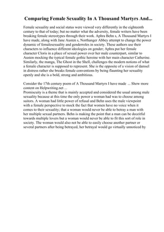 Comparing Female Sexuality In A Thousand Martyrs And...
Female sexuality and social status were viewed very differently in the eighteenth
century to that of today; but no matter what the adversity, female writers have been
breaking female stereotypes through their work. Aphra Behn s, A Thousand Martyrs I
have made, along with Jane Austen s, Northanger Abbey attempt to change the power
dynamic of femalesexuality and genderroles in society. These authors use their
characters to influence different ideologies on gender; Aphra put her female
character Cloris in a place of sexual power over her male counterpart, similar to
Austen mocking the typical female gothic heroine with her main character Catherine.
Similarly, the manga, The Ghost in the Shell, challenges the modern notions of what
a female character is supposed to represent. She is the opposite of a vision of damsel
in distress rather she breaks female conventions by being flaunting her sexuality
openly and she is a bold, strong and ambitious.
Consider the 17th century poem of A Thousand Martyrs I have made ... Show more
content on Helpwriting.net ...
Promiscuity is a theme that is mainly accepted and considered the usual among male
sexuality because at this time the only power a woman had was to choose among
suitors. A woman had little power of refusal and Behn uses the male viewpoint
with a female perspective to mock the fact that women have no voice when it
comes to their sexuality; that a woman would never be able to betray a man with
her multiple sexual partners. Behn is making the point that a man can be deceitful
towards multiple lovers but a woman would never be able to fit this sort of role in
society. The woman would also not be able to easily choose another partner or
several partners after being betrayed, her betrayal would go virtually unnoticed by
 