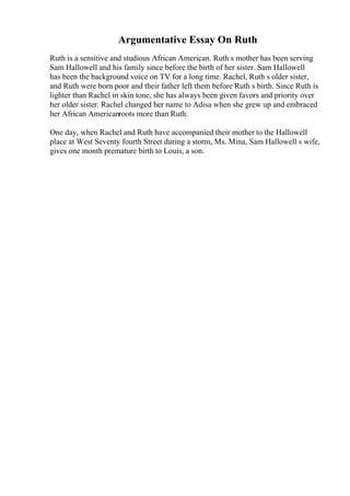 Argumentative Essay On Ruth
Ruth is a sensitive and studious African American. Ruth s mother has been serving
Sam Hallowell and his family since before the birth of her sister. Sam Hallowell
has been the background voice on TV for a long time. Rachel, Ruth s older sister,
and Ruth were born poor and their father left them before Ruth s birth. Since Ruth is
lighter than Rachel in skin tone, she has always been given favors and priority over
her older sister. Rachel changed her name to Adisa when she grew up and embraced
her African Americanroots more than Ruth.
One day, when Rachel and Ruth have accompanied their mother to the Hallowell
place at West Seventy fourth Street during a storm, Ms. Mina, Sam Hallowell s wife,
gives one month premature birth to Louis, a son.
 