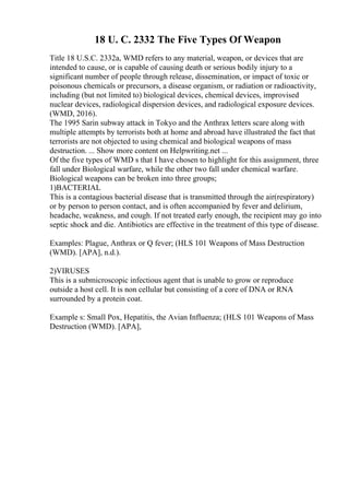 18 U. C. 2332 The Five Types Of Weapon
Title 18 U.S.C. 2332a, WMD refers to any material, weapon, or devices that are
intended to cause, or is capable of causing death or serious bodily injury to a
significant number of people through release, dissemination, or impact of toxic or
poisonous chemicals or precursors, a disease organism, or radiation or radioactivity,
including (but not limited to) biological devices, chemical devices, improvised
nuclear devices, radiological dispersion devices, and radiological exposure devices.
(WMD, 2016).
The 1995 Sarin subway attack in Tokyo and the Anthrax letters scare along with
multiple attempts by terrorists both at home and abroad have illustrated the fact that
terrorists are not objected to using chemical and biological weapons of mass
destruction. ... Show more content on Helpwriting.net ...
Of the five types of WMD s that I have chosen to highlight for this assignment, three
fall under Biological warfare, while the other two fall under chemical warfare.
Biological weapons can be broken into three groups;
1)BACTERIAL
This is a contagious bacterial disease that is transmitted through the air(respiratory)
or by person to person contact, and is often accompanied by fever and delirium,
headache, weakness, and cough. If not treated early enough, the recipient may go into
septic shock and die. Antibiotics are effective in the treatment of this type of disease.
Examples: Plague, Anthrax or Q fever; (HLS 101 Weapons of Mass Destruction
(WMD). [APA], n.d.).
2)VIRUSES
This is a submicroscopic infectious agent that is unable to grow or reproduce
outside a host cell. It is non cellular but consisting of a core of DNA or RNA
surrounded by a protein coat.
Example s: Small Pox, Hepatitis, the Avian Influenza; (HLS 101 Weapons of Mass
Destruction (WMD). [APA],
 