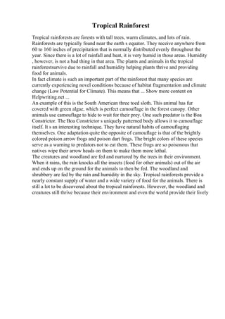 Tropical Rainforest
Tropical rainforests are forests with tall trees, warm climates, and lots of rain.
Rainforests are typically found near the earth s equator. They receive anywhere from
60 to 160 inches of precipitation that is normally distributed evenly throughout the
year. Since there is a lot of rainfall and heat, it is very humid in those areas. Humidity
, however, is not a bad thing in that area. The plants and animals in the tropical
rainforestsurvive due to rainfall and humidity helping plants thrive and providing
food for animals.
In fact climate is such an important part of the rainforest that many species are
currently experiencing novel conditions because of habitat fragmentation and climate
change (Low Potential for Climate). This means that ... Show more content on
Helpwriting.net ...
An example of this is the South American three toed sloth. This animal has fur
covered with green algae, which is perfect camouflage in the forest canopy. Other
animals use camouflage to hide to wait for their prey. One such predator is the Boa
Constrictor. The Boa Constrictor s uniquely patterned body allows it to camouflage
itself. It s an interesting technique. They have natural habits of camouflaging
themselves. One adaptation quite the opposite of camouflage is that of the brightly
colored poison arrow frogs and poison dart frogs. The bright colors of these species
serve as a warning to predators not to eat them. These frogs are so poisonous that
natives wipe their arrow heads on them to make them more lethal.
The creatures and woodland are fed and nurtured by the trees in their environment.
When it rains, the rain knocks all the insects (food for other animals) out of the air
and ends up on the ground for the animals to then be fed. The woodland and
shrubbery are fed by the rain and humidity in the sky. Tropical rainforests provide a
nearly constant supply of water and a wide variety of food for the animals. There is
still a lot to be discovered about the tropical rainforests. However, the woodland and
creatures still thrive because their environment and even the world provide their lively
 