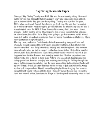 Skydiving Research Paper
Courage: Sky Diving The day that I felt like was the scariest day of my life turned
out to be very fun. I thought that it was really scary and impossible to do at first,
you at the end of the day, you can do anything. The day was April of the year ,
2013, when my friend, Daniel, dared me to go skydiving. He said that I wouldn t
do it because I wasn t Man enough to go with him and his brother. He told me that I
wouldn t do it even for $400 dollars. I wanted the money but I just wasn t brave
enough. I didn t want to go but I had to prove him wrong. Daniel started talking a
lot of trash that I wouldn t do it. They were going to go that weekend so if I wanted
to do it, I had to go and get permission from my mom. Daniel doesn t believe... Show
more content on Helpwriting.net ...
The day came, and when Daniel noticed that I was coming along with him and
Oscar, he looked surprised like if I wasn t going to be able to. I didn t believe in
myself either but I was fully committed already and no turning back. The moment
came already when we had to jump. I really didn t want to but I felt a little push by
Daniel, but I thank him because I don t think that I would ve done it myself. It just
happened too fast that I wasn t able to enjoy a once in a life time experience that
not anybody gets to fulfill in their lives. After a few seconds of dizziness and me
being spaced out, I started to enjoy how amazing the feeling is. Falling through the
sky at lighting speed, is probably just the most astonishing feeling that anybody will
be able to feel. It took us a few minutes before we had to pull our parachute. Once
we had pull our parachute, Daniel started laughing by himself saying that he never
thought that I would ve been able to do it. I honestly never thought that I would ve
been able to do it either, but there are things in life that you ll eventually have to deal
 