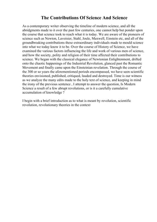 The Contributions Of Science And Science
As a contemporary writer observing the timeline of modern science, and all the
abridgments made to it over the past few centuries, one cannot help but ponder upon
the course that science took to reach what it is today. We are aware of the pioneers of
science such as Newton, Lavoisier, Stahl, Joule, Maxwell, Einstein etc, and all of the
groundbreaking contributions these extraordinary individuals made to mould science
into what we today know it to be. Over the course of History of Science, we have
examined the various factors influencing the life and work of various men of science,
and how the society, polity and religion of their time affected their contributions to
science. We began with the classical elegance of Newtonian Enlightenment, drifted
onto the chaotic happenings of the Industrial Revolution, glanced past the Romantic
Movement and finally came upon the Einsteinian revelation. Through the course of
the 300 or so years the aforementioned periods encompassed, we have seen scientific
theories envisioned, published, critiqued, lauded and destroyed. Time is our witness
as we analyze the many edits made to the holy text of science, and keeping in mind
the irony of the previous sentence , I attempt to answer the question, Is Modern
Science a result of a few abrupt revolutions, or is it a carefully cumulative
accumulation of knowledge ?
I begin with a brief introduction as to what is meant by revolution, scientific
revolution, revolutionary theories in the context
 