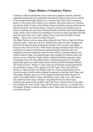 Tupac Shakur s Conspiracy Theory
Contrary to official explanations of key events are conspiracy theories, alternate
explanations that point out coordination and intent by figures and/or powers outside
of the accepted knowledge. People love a narrative that comes with a conspiracy
theory, it s the reason why a theory never vanishes. One theory that never vanished
was that the death of Tupac Amaru Shakur. Reasons behind conspiracy theoriesare to
basically keep the conversation going. Conspiracy theories give people an out to
believe something else must have occurred instead of what has been told through the
media. People want to hold on to something or someone as long as possible until they
want the answer they feel is right. Almost twenty years after the death of Tupac
Shakur,... Show more content on Helpwriting.net ...
The Black Panthers were an organization during the late 1960 s to fight for African
American rights. Tupac grew up in an infrastructure where he had to struggle and
battle for his rights growing up during the decades of the seventies and eighties
because of the color of his skin. With tension and anger building inside of him, he
used poetry to express his frustrations and immediately found his outlet. His
outspoken charisma brought him attention from millions of people relating to the
similar situation Tupac was going through, and eventually he used his poetry and
pursue a career in Hip Hop. Topics that he explained included using guns, drugs,
committing crimes, having multiple affairs, and threatening the lives of people,
specifically against law enforcement and his old best friend Christopher Wallace,
The Notorious B.I.G. Wallace is often suspected of being the mastermind behind
the conspiracy, because of his ongoing war with Tupac. They were both best
friends, as Tupac initially took Wallace under his wing by teaching him how to
record his music lyrically and developing his approach to hip hop. Both Tupac and
Christopher Wallace spent a lot of time together before their fallout because of
reports of an affair between Tupac and Wallace s wife, Faith Evans. This rumor
was confirmed when Tupac released a song titled Hit Em Up where Tupac
explicitly raps about having an affair with Faith Evans. Theorists believe the affair
gave Wallace the motive to kill Tupac for this betrayal. However, six months later,
Christopher Wallace would die similarly to how Tupac died, but both deaths are not
correlated with each
 