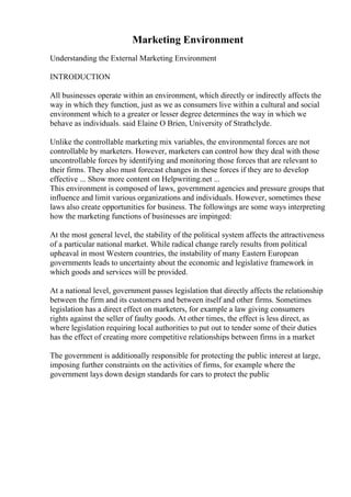 Marketing Environment
Understanding the External Marketing Environment
INTRODUCTION
All businesses operate within an environment, which directly or indirectly affects the
way in which they function, just as we as consumers live within a cultural and social
environment which to a greater or lesser degree determines the way in which we
behave as individuals. said Elaine O Brien, University of Strathclyde.
Unlike the controllable marketing mix variables, the environmental forces are not
controllable by marketers. However, marketers can control how they deal with those
uncontrollable forces by identifying and monitoring those forces that are relevant to
their firms. They also must forecast changes in these forces if they are to develop
effective ... Show more content on Helpwriting.net ...
This environment is composed of laws, government agencies and pressure groups that
influence and limit various organizations and individuals. However, sometimes these
laws also create opportunities for business. The followings are some ways interpreting
how the marketing functions of businesses are impinged:
At the most general level, the stability of the political system affects the attractiveness
of a particular national market. While radical change rarely results from political
upheaval in most Western countries, the instability of many Eastern European
governments leads to uncertainty about the economic and legislative framework in
which goods and services will be provided.
At a national level, government passes legislation that directly affects the relationship
between the firm and its customers and between itself and other firms. Sometimes
legislation has a direct effect on marketers, for example a law giving consumers
rights against the seller of faulty goods. At other times, the effect is less direct, as
where legislation requiring local authorities to put out to tender some of their duties
has the effect of creating more competitive relationships between firms in a market
The government is additionally responsible for protecting the public interest at large,
imposing further constraints on the activities of firms, for example where the
government lays down design standards for cars to protect the public
 