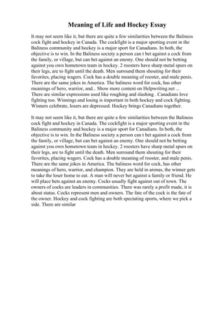 Meaning of Life and Hockey Essay
It may not seem like it, but there are quite a few similarities between the Baliness
cock fight and hockey in Canada. The cockfight is a major sporting event in the
Baliness community and hockey is a major sport for Canadians. In both, the
objective is to win. In the Baliness society a person can t bet against a cock from
the family, or village, but can bet against an enemy. One should not be betting
against you own hometown team in hockey. 2 roosters have sharp metal spurs on
their legs, are to fight until the death. Men surround them shouting for their
favorites, placing wagers. Cock has a double meaning of rooster, and male penis.
There are the same jokes in America. The baliness word for cock, has other
meanings of hero, warrior, and... Show more content on Helpwriting.net ...
There are similar expressions used like roughing and slashing . Canadians love
fighting too. Winnings and losing is important in both hockey and cock fighting.
Winners celebrate, losers are depressed. Hockey brings Canadians together.
It may not seem like it, but there are quite a few similarities between the Baliness
cock fight and hockey in Canada. The cockfight is a major sporting event in the
Baliness community and hockey is a major sport for Canadians. In both, the
objective is to win. In the Baliness society a person can t bet against a cock from
the family, or village, but can bet against an enemy. One should not be betting
against you own hometown team in hockey. 2 roosters have sharp metal spurs on
their legs, are to fight until the death. Men surround them shouting for their
favorites, placing wagers. Cock has a double meaning of rooster, and male penis.
There are the same jokes in America. The baliness word for cock, has other
meanings of hero, warrior, and champion. They are held in arenas, the winner gets
to take the loser home to eat. A man will never bet against a family or friend. He
will place bets against an enemy. Cocks usually fight against out of town. The
owners of cocks are leaders in communities. There was rarely a profit made, it is
about status. Cocks represent men and owners. The fate of the cock is the fate of
the owner. Hockey and cock fighting are both spectating sports, where we pick a
side. There are similar
 