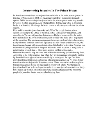 Incarcerating Juveniles In The Prison System
In America we sometimes house juveniles and adults in the same prison system. In
the state of Wisconsin in 2014, we have incarcerated 121 minors into the adult
system. While incarcerating these juveniles in the prison system some may wonder
how does it affect a juvenile, Also what problems do they face while in prisonand
lastly, how has their life change for better or worse after they are released back into
society.
First and foremost the juveniles make up 1,200 of the people in state prison
system according to the Office of Juvenile Justice Delinquency Prevention. And
according to The race of juveniles that are more likely to be arrested in the nation
to be put in either the juvenile or adult system is black who make up of 40 percent
of the popultion. The most common gender that are arrested and charged are males.
Lastly the most common crime that a juvenile is a non violent crime which 31,702
juveniles are charged with a non violent crime. It is hard to believe that America can
incarcerate 50,000 juveniles in one year. Secondly, some ask what is being done to
rehabilitate a juvenile that ... Show more content on Helpwriting.net ...
However if we take a step back and look at how incarcerating youth is hurting them.
According to the risks juveniles face when they are incarcerated with adults written
by Jason Zeidenberg juveniles are more likely to be targeted for rape five times
more than the adult prisoner and suicide rates among juveniles are 7.7 times higher
than those that are in juvenile detention centers. Those two statistics alone explains
the reason juveniles should not be placed in prison with adults. Another reason
juveniles should not be locked up with adults is because juveniles are twice as likely
to be beaten up by staff. This statistic is very sickening because in the prison the
people the juveniles should trust are also bringing them
 