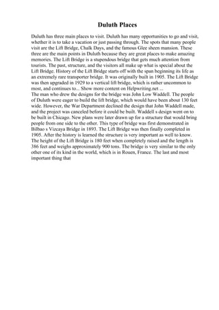 Duluth Places
Duluth has three main places to visit. Duluth has many opportunities to go and visit,
whether it is to take a vacation or just passing through. The spots that many people
visit are the Lift Bridge, Chalk Days, and the famous Glee sheen mansion. These
three are the main points in Duluth because they are great places to make amazing
memories. The Lift Bridge is a stupendous bridge that gets much attention from
tourists. The past, structure, and the visitors all make up what is special about the
Lift Bridge. History of the Lift Bridge starts off with the span beginning its life as
an extremely rare transporter bridge. It was originally built in 1905. The Lift Bridge
was then upgraded in 1929 to a vertical lift bridge, which is rather uncommon to
most, and continues to... Show more content on Helpwriting.net ...
The man who drew the designs for the bridge was John Low Waddell. The people
of Duluth were eager to build the lift bridge, which would have been about 130 feet
wide. However, the War Department declined the design that John Waddell made,
and the project was canceled before it could be built. Waddell s design went on to
be built in Chicago. New plans were later drawn up for a structure that would bring
people from one side to the other. This type of bridge was first demonstrated in
Bilbao s Vizcaya Bridge in 1893. The Lift Bridge was then finally completed in
1905. After the history is learned the structure is very important as well to know.
The height of the Lift Bridge is 180 feet when completely raised and the length is
386 feet and weighs approximately 900 tons. The bridge is very similar to the only
other one of its kind in the world, which is in Rouen, France. The last and most
important thing that
 
