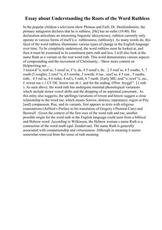 Essay about Understanding the Roots of the Word Ruthless
In the popular children s television show Phineas and Ferb, Dr. Doofenshmirtz, the
primary antagonist declares that he is ruthless. [He] has no ruths (19:40). His
declaration articulates an interesting linguistic idiosyncrasy; ruthless currently only
operate in various forms of itself (i.e. ruthlessness, ruthlessly). As many words do, this
facet of the word ruthless illuminates various types of change in the English language
over time. To be completely understood, the word ruthless must be looked at, and
then it must be examined in its constituent parts ruth and less. I will also look at the
name Ruth as a variant on the root word ruth. This word demonstrates various aspects
of compounding and the movement of Christianity... Show more content on
Helpwriting.net ...
3 reo(w)Г°e, reoГѕe; 3 reouГѕe, Г°e, de, 4 5 reouГѕ, th; . 2 5 rouГѕe, 4 5 routhe, 5, 7
routh (5 rought); 2 rowГ°e, 4 5 rowthe, 5 rowith; 4 rau , rawГѕe, 4 5 raw , 5 rauthe,
roth; . 4 5 ruГѕe, 4 6 ruthe; 4 ruГѕ, 5 ruth, 6 7 rueth. [Early ME; reuГ°e, rewГ°e, etc.,
f. rewen rue v.1 Cf. OE. hreow rue sb.1, and for the ending, ONor. hryggГ°. ] ( ruth
). As seen above, the word ruth has undergone minimal phonological variations
which include minor vowel shifts and the dropping of an aspirated consonant.. As
this entry also suggests, the spellings/variations of rewen and hreow suggest a close
relationship to the word rue, which means Sorrow, distress; repentance; regret or Pity
[and] compassion. Rue, and its variants, first appears in texts with religious
connotations (Aelfred s Preface to his translation of Gregory s Pastoral Care) and
Beowulf . Given the context of the first uses of the word ruth and rue, another
possible origin for the word ruth in the English language could stem from a biblical
and Hebrew word. According to Wilkinson, the Hebrew woman s name Ruth is a
contraction of the word reuth (qtd. Zondervan). The name Ruth is generally
associated with companionship and virtuousness. Although in meaning it seems
somewhat removed from the sense of ruth meaning
 