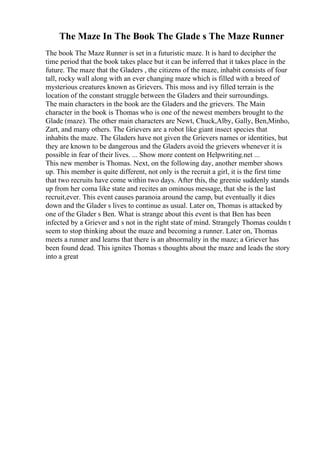 The Maze In The Book The Glade s The Maze Runner
The book The Maze Runner is set in a futuristic maze. It is hard to decipher the
time period that the book takes place but it can be inferred that it takes place in the
future. The maze that the Gladers , the citizens of the maze, inhabit consists of four
tall, rocky wall along with an ever changing maze which is filled with a breed of
mysterious creatures known as Grievers. This moss and ivy filled terrain is the
location of the constant struggle between the Gladers and their surroundings.
The main characters in the book are the Gladers and the grievers. The Main
character in the book is Thomas who is one of the newest members brought to the
Glade (maze). The other main characters are Newt, Chuck,Alby, Gally, Ben,Minho,
Zart, and many others. The Grievers are a robot like giant insect species that
inhabits the maze. The Gladers have not given the Grievers names or identities, but
they are known to be dangerous and the Gladers avoid the grievers whenever it is
possible in fear of their lives. ... Show more content on Helpwriting.net ...
This new member is Thomas. Next, on the following day, another member shows
up. This member is quite different, not only is the recruit a girl, it is the first time
that two recruits have come within two days. After this, the greenie suddenly stands
up from her coma like state and recites an ominous message, that she is the last
recruit,ever. This event causes paranoia around the camp, but eventually it dies
down and the Glader s lives to continue as usual. Later on, Thomas is attacked by
one of the Glader s Ben. What is strange about this event is that Ben has been
infected by a Griever and s not in the right state of mind. Strangely Thomas couldn t
seem to stop thinking about the maze and becoming a runner. Later on, Thomas
meets a runner and learns that there is an abnormality in the maze; a Griever has
been found dead. This ignites Thomas s thoughts about the maze and leads the story
into a great
 
