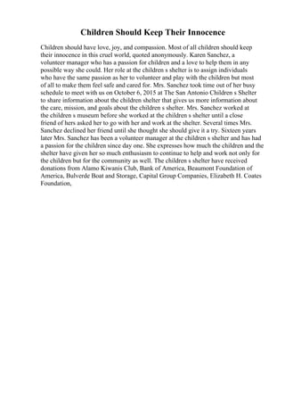 Children Should Keep Their Innocence
Children should have love, joy, and compassion. Most of all children should keep
their innocence in this cruel world, quoted anonymously. Karen Sanchez, a
volunteer manager who has a passion for children and a love to help them in any
possible way she could. Her role at the children s shelter is to assign individuals
who have the same passion as her to volunteer and play with the children but most
of all to make them feel safe and cared for. Mrs. Sanchez took time out of her busy
schedule to meet with us on October 6, 2015 at The San Antonio Children s Shelter
to share information about the children shelter that gives us more information about
the care, mission, and goals about the children s shelter. Mrs. Sanchez worked at
the children s museum before she worked at the children s shelter until a close
friend of hers asked her to go with her and work at the shelter. Several times Mrs.
Sanchez declined her friend until she thought she should give it a try. Sixteen years
later Mrs. Sanchez has been a volunteer manager at the children s shelter and has had
a passion for the children since day one. She expresses how much the children and the
shelter have given her so much enthusiasm to continue to help and work not only for
the children but for the community as well. The children s shelter have received
donations from Alamo Kiwanis Club, Bank of America, Beaumont Foundation of
America, Bulverde Boat and Storage, Capital Group Companies, Elizabeth H. Coates
Foundation,
 