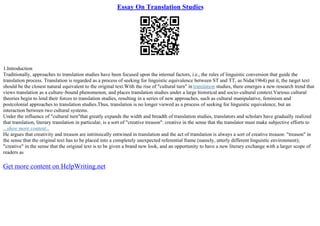 Essay On Translation Studies
1.Introduction
Traditionally, approaches to translation studies have been focused upon the internal factors, i.e., the rules of linguistic conversion that guide the
translation process. Translation is regarded as a process of seeking for linguistic equivalence between ST and TT, as Nida(1964) put it, the target text
should be the closest natural equivalent to the original text.With the rise of "cultural turn" in translation studies, there emerges a new research trend that
views translation as a culture–bound phenomenon, and places translation studies under a large historical and socio–cultural context.Various cultural
theories begin to lend their forces to translation studies, resulting in a series of new approaches, such as cultural manipulative, feminism and
postcolonial approaches to translation studies.Thus, translation is no longer viewed as a process of seeking for linguistic equivalence, but an
interaction between two cultural systems.
Under the influence of "cultural turn"that greatly expands the width and breadth of translation studies, translators and scholars have gradually realized
that translation, literary translation in particular, is a sort of "creative treason": creative in the sense that the translator must make subjective efforts to
...show more content...
He argues that creativity and treason are intrinsically entwined in translation and the act of translation is always a sort of creative treason: "treason" in
the sense that the original text has to be placed into a completely unexpected referential frame (namely, utterly different linguistic environment);
"creative" in the sense that the original text is to be given a brand new look, and an opportunity to have a new literary exchange with a larger scope of
readers as
Get more content on HelpWriting.net
 