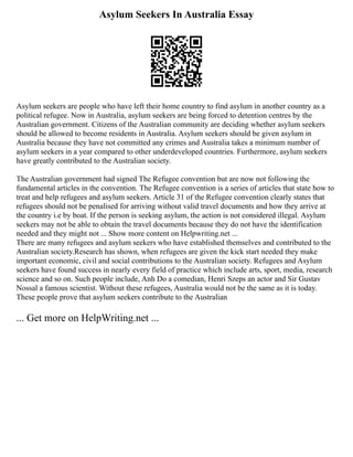 Asylum Seekers In Australia Essay
Asylum seekers are people who have left their home country to find asylum in another country as a
political refugee. Now in Australia, asylum seekers are being forced to detention centres by the
Australian government. Citizens of the Australian community are deciding whether asylum seekers
should be allowed to become residents in Australia. Asylum seekers should be given asylum in
Australia because they have not committed any crimes and Australia takes a minimum number of
asylum seekers in a year compared to other underdeveloped countries. Furthermore, asylum seekers
have greatly contributed to the Australian society.
The Australian government had signed The Refugee convention but are now not following the
fundamental articles in the convention. The Refugee convention is a series of articles that state how to
treat and help refugees and asylum seekers. Article 31 of the Refugee convention clearly states that
refugees should not be penalised for arriving without valid travel documents and how they arrive at
the country i.e by boat. If the person is seeking asylum, the action is not considered illegal. Asylum
seekers may not be able to obtain the travel documents because they do not have the identification
needed and they might not ... Show more content on Helpwriting.net ...
There are many refugees and asylum seekers who have established themselves and contributed to the
Australian society.Research has shown, when refugees are given the kick start needed they make
important economic, civil and social contributions to the Australian society. Refugees and Asylum
seekers have found success in nearly every field of practice which include arts, sport, media, research
science and so on. Such people include, Anh Do a comedian, Henri Szeps an actor and Sir Gustav
Nossal a famous scientist. Without these refugees, Australia would not be the same as it is today.
These people prove that asylum seekers contribute to the Australian
... Get more on HelpWriting.net ...
 