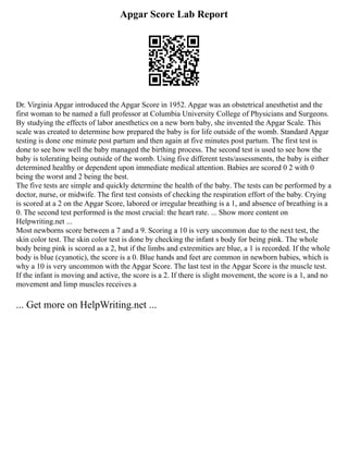 Apgar Score Lab Report
Dr. Virginia Apgar introduced the Apgar Score in 1952. Apgar was an obstetrical anesthetist and the
first woman to be named a full professor at Columbia University College of Physicians and Surgeons.
By studying the effects of labor anesthetics on a new born baby, she invented the Apgar Scale. This
scale was created to determine how prepared the baby is for life outside of the womb. Standard Apgar
testing is done one minute post partum and then again at five minutes post partum. The first test is
done to see how well the baby managed the birthing process. The second test is used to see how the
baby is tolerating being outside of the womb. Using five different tests/assessments, the baby is either
determined healthy or dependent upon immediate medical attention. Babies are scored 0 2 with 0
being the worst and 2 being the best.
The five tests are simple and quickly determine the health of the baby. The tests can be performed by a
doctor, nurse, or midwife. The first test consists of checking the respiration effort of the baby. Crying
is scored at a 2 on the Apgar Score, labored or irregular breathing is a 1, and absence of breathing is a
0. The second test performed is the most crucial: the heart rate. ... Show more content on
Helpwriting.net ...
Most newborns score between a 7 and a 9. Scoring a 10 is very uncommon due to the next test, the
skin color test. The skin color test is done by checking the infant s body for being pink. The whole
body being pink is scored as a 2, but if the limbs and extremities are blue, a 1 is recorded. If the whole
body is blue (cyanotic), the score is a 0. Blue hands and feet are common in newborn babies, which is
why a 10 is very uncommon with the Apgar Score. The last test in the Apgar Score is the muscle test.
If the infant is moving and active, the score is a 2. If there is slight movement, the score is a 1, and no
movement and limp muscles receives a
... Get more on HelpWriting.net ...
 