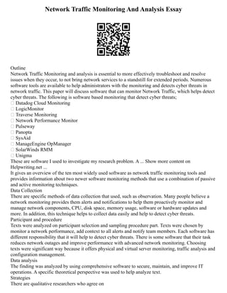 Network Traffic Monitoring And Analysis Essay
Outline
Network Traffic Monitoring and analysis is essential to more effectively troubleshoot and resolve
issues when they occur, to not bring network services to a standstill for extended periods. Numerous
software tools are available to help administrators with the monitoring and detects cyber threats in
network traffic. This paper will discuss software that can monitor Network Traffic, which helps detect
cyber threats. The following is software based monitoring that detect cyber threats;
 Datadog Cloud Monitoring
 LogicMonitor
 Traverse Monitoring
 Network Performance Monitor
 Pulseway
 Panopta
 SysAid
 ManageEngine OpManager
 SolarWinds RMM
 Unigma
These are software I used to investigate my research problem. A ... Show more content on
Helpwriting.net ...
It gives an overview of the ten most widely used software as network traffic monitoring tools and
provides information about two newer software monitoring methods that use a combination of passive
and active monitoring techniques.
Data Collection
There are specific methods of data collection that used, such as observation. Many people believe a
network monitoring provides them alerts and notifications to help them proactively monitor and
manage network components, CPU, disk space, memory usage, software or hardware updates and
more. In addition, this technique helps to collect data easily and help to detect cyber threats.
Participant and procedure
Texts were analyzed on participant selection and sampling procedure part. Texts were chosen by
monitor a network performance, add context to all alerts and notify team members. Each software has
different responsibility that it will help to detect cyber threats. There is some software that their task
reduces network outages and improve performance with advanced network monitoring. Choosing
texts were significant way because it offers physical and virtual server monitoring, traffic analysis and
configuration management.
Data analysis
The finding was analyzed by using comprehensive software to secure, maintain, and improve IT
operations. A specific theoretical perspective was used to help analyze text.
Strategies
There are qualitative researchers who agree on
 