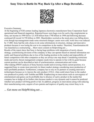 Sony Tries to Battle Its Way Back Up After a Huge Downfall...
Executive Summary
At the beginning of XXI century leading Japanese electronics manufacturer Sony Corporation faced
operational and financial stagnation. Reported losses were huge even for such a big conglomerate as
Sony, net income in 1999 fell to 121.83$ billion from 179$ billion in 1998 and following decrease
continued till record 16.75$ billion in 2001. Shareholders worried as the stock price was falling down
even though top management made some structural changes: assets were sold, work force was reduced
by 17,000. Sony had the only choice to do some reformations in structure, strategy and innovative
products because it was losing the war to its competitors in the market. Therefore, Transformation 60
was launched as a restructuring ... Show more content on Helpwriting.net ...
Results of the report show that Sony is facing huge problems with integration of newly chosen
strategy, synchronizing divisions of the company so they can operate based on internal information not
rashly and financial problems due to loss of the leading position in the market and impossibility of
future competition with other companies as they are always one step ahead. Considering restructure
mode and newly chosen management company needs time to operate in line with its goals because
current position can be described as lack of synchronization, communication and vision.
After making SWOT analysis of Sony business model and reviewing whole current position, it is
suggested Sony to create more precisely its future market strategy considering more production of
more profitable products. Furthermore, company has to rely on its partners in creating innovative
technologies because as it s known the only product ( CELL ) that could return Sony to the market
was produced in jointly with Toshiba and IBM. Emphasizing on innovations such as convergence of
entertainment and games can be profitable due to absence of such a product in the market but
company has to hedge all its further risks because market is very dynamic and it cannot be predicted
whether new product will bring profit or fail. In addition, progress in innovations along with reducing
their manufacturing costs, acquire of new patents and improve of quality may return Sony to its
... Get more on HelpWriting.net ...
 