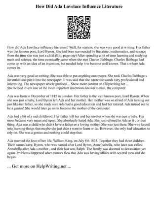 How Did Ada Lovelace Influence Literature
How did Ada Lovelace influence literature? Well, for starters, she was very good at writing. Her father
was the famous poet, Lord Byron. She had been surrounded by literature, mathematics, and science
from the time she was just a child.(Bio, page one) After spending a lot of time learning and studying
math and science, the time eventually came when she met Charles Babbage. Charles Babbage had
come up with an idea of an invention, but needed help it to become well known. That s where Ada
comes in.
Ada was very good at writing. She was able to put anything onto paper. She took Charles Babbage s
invention and put it into the newspaper. It was said that she wrote the words very professional and
interesting. The newspaper article grabbed ... Show more content on Helpwriting.net ...
She helped invent one of the most important inventions known to man, the computer.
Ada was born in December of 1815 in London. Her father is the well known poet, Lord Byron. When
she was just a baby, Lord Byron left Ada and her mother. Her mother was so afraid of Ada turning out
just like her father, so she made sure Ada had a good education and had her tutored. Ada turned out to
be a genius! She would later go on to become the mother of the computer.
Ada had a bit of a sad childhood. Her father left her and her mother when she was just a baby. Her
mom became very mean and upset. She absolutely hated Ada. She just referred to Ada as it , or that
thing. Ada was a child who didn t have a father or a loving mother. She was just there. She was forced
into learning things that maybe she just didn t want to learn or do. However, she only had education to
rely on. She was a genius and nothing could stop that.
Ada married the love of her life, William King, on July 8th 1835. Together they had three children.
Their names were, Byron, who was named after Lord Byron, Anne Isabella, who later was called
Annabella after Ada s mother , and their last son, Ralph. The family was doomed to devastation yet
again. Problems happened when rumors flew that Ada was having affairs with several men and she
began
... Get more on HelpWriting.net ...
 