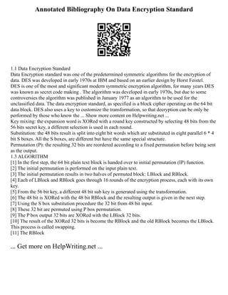Annotated Bibliography On Data Encryption Standard
1.1 Data Encryption Standard
Data Encryption standard was one of the predetermined symmetric algorithms for the encryption of
data. DES was developed in early 1970s at IBM and based on an earlier design by Horst Feistel.
DES is one of the most and significant modern symmetric encryption algorithm, for many years DES
was known as secret code making . The algorithm was developed in early 1970s, but due to some
controversies the algorithm was published in January 1977 as an algorithm to be used for the
unclassified data. The data encryption standard, as specified is a block cipher operating on the 64 bit
data block. DES also uses a key to customize the transformation, so that decryption can be only be
performed by those who know the ... Show more content on Helpwriting.net ...
Key mixing: the expansion word is XORed with a round key constructed by selecting 48 bits from the
56 bits secret key, a different selection is used in each round.
Substitution: the 48 bits result is split into eight bit words which are substituted in eight parallel 6 * 4
bit S boxes. All the S boxes, are different but have the same special structure.
Permutation (P): the resulting 32 bits are reordered according to a fixed permutation before being sent
as the output.
1.3 ALGORITHM
[1] In the first step, the 64 bit plain text block is handed over to initial permutation (IP) function.
[2] The initial permutation is performed on the input plain text.
[3] The initial permutation results in two halves of permuted block: LBlock and RBlock.
[4] Each of LBlock and RBlock goes through 16 rounds of the encryption process, each with its own
key.
[5] From the 56 bit key, a different 48 bit sub key is generated using the transformation.
[6] The 48 bit is XORed with the 48 bit RBlock and the resulting output is given in the next step.
[7] Using the S box substitution procedure the 32 bit from 48 bit input.
[8] These 32 bit are permuted using P box permutation.
[9] The P box output 32 bits are XORed with the LBlock 32 bits.
[10] The result of the XORed 32 bits is become the RBlock and the old RBlock becomes the LBlock.
This process is called swapping.
[11] The RBlock
... Get more on HelpWriting.net ...
 