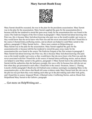Mary Surratt Death Essay
Mary Surratt should be executed, she was in the plan for the presidents assassination. Mary Surratt
was in the plan for the assassination. Mary Surratt supplied the guns for the assassination,this is
because told the bar tendered to stored the guns away ready for the assassination.this was found in the
source The Endivins Enigma of the first women in paragraph 5. Mary Surratt lied about knowing who
Pain was, this is because Mary lied about knowing who pain was so the trould wouldn t get worse so
they would know that she never knew who Pain was and she never associated with him I found this in
the source:A burned letter,conflicting stories, and an absent son helped to send Mary surratt to the
gallows, paragraph 13 Mary Surratt lied to ... Show more content on Helpwriting.net ...
Mary Surratt was in the plan for the assassination. Mary Surratt supplied the guns for the
assassination,this is because told the bar tendered to stored the guns away ready for the
assassination.this was found in the source The Endivins Enigma of the first women in paragraph 5.
Mary Surratt lied about knowing who Pain was, this is because Mary lied about knowing who pain
was so the trould wouldn t get worse so they would know that she never knew who Pain was and she
never associated with him I found this in the source:A burned letter,conflicting stories, and an absent
son helped to send Mary surratt to the gallows, paragraph 13 Mary Surratt lied to the authorities.Mary
Surratt told the authorities that she had poor eyesight, this was a silly lie because how did she not see
him when they got presented to each other, I found this in the source: Swanson, James L. Chasing
Lincoln s Killer paragraph 5.Booth also left behind some evidence seemingly exculpating Mary in the
assassination plot, so this shows that Booth left some evidence make Mary Surratt look like she was in
the plot too not just them they were making each other go in the plot making each other look guilty,
and I found this in source: kingseed Wyatt. A Burned Letter, Conflicting Stories, and an Absent Son
HelpedSend Mary Surratt to the Gallows. paragraph
... Get more on HelpWriting.net ...
 
