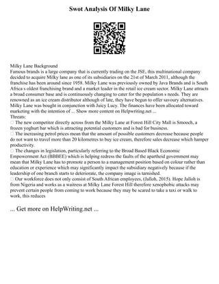 Swot Analysis Of Milky Lane
Milky Lane Background
Famous brands is a large company that is currently trading on the JSE, this multinational company
decided to acquire Milky lane as one of its subsidiaries on the 21st of March 2011, although the
franchise has been around since 1958. Milky Lane was previously owned by Java Brands and is South
Africa s oldest franchising brand and a market leader in the retail ice cream sector. Milky Lane attracts
a broad consumer base and is continuously changing to cater for the population s needs. They are
renowned as an ice cream distributor although of late, they have begun to offer savoury alternatives.
Milky Lane was bought in conjunction with Juicy Lucy. The finances have been allocated toward
marketing with the intention of ... Show more content on Helpwriting.net ...
Threats:
 The new competitor directly across from the Milky Lane at Forest Hill City Mall is Smooch, a
frozen yoghurt bar which is attracting potential customers and is bad for business.
 The increasing petrol prices mean that the amount of possible customers decrease because people
do not want to travel more than 20 kilometres to buy ice cream, therefore sales decrease which hamper
productivity.
 The changes in legislation, particularly referring to the Broad Based Black Economic
Empowerment Act (BBBEE) which is helping redress the faults of the apartheid government may
mean that Milky Lane has to promote a person to a management position based on colour rather than
education or experience which may significantly impact the subsidiary negatively because if the
leadership of one branch starts to deteriorate, the company image is tarnished.
 Our workforce does not only consist of South African employees, (Jalloh, 2015). Hope Jalloh is
from Nigeria and works as a waitress at Milky Lane Forest Hill therefore xenophobic attacks may
prevent certain people from coming to work because they may be scared to take a taxi or walk to
work, this reduces
... Get more on HelpWriting.net ...
 