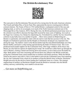 The British-Revolutionary War
The years prior to the Revolutionary War proved to be a trying time for the early American colonists.
The French and Indian War, or Seven Years War, represented the decisive turning point in British
colonial relations. The Treaty of Paris in 1763 ratified Britain s undisputed control of the seas and
shipping trade, as well as its sovereignty over much of the North American continent east of the
Mississippi River (Tax Analysts, 2015). During this time, the British parliament posed many taxes on
the colonists in an effort to decrease the large debt incurred by many years of fighting. Acts such as
the Sugar Act, Currency Act, Stamp Act, Quartering Act, Townshend Act, and the Tea Act, forced the
colonists to pay hefty taxes on a number of goods. ... Show more content on Helpwriting.net ...
Boston is a peninsula, surrounded by water with one narrow neck that has accesses to the city. The
Heights on Charlestown peninsula and the Heights on Dorchester all played very important roles
during the siege. The shallow waters in the Boston harbor kept the main British battleships out of the
Boston Harbor, and lead to a ship running aground during the battle of Chelsea Creek. This event
produced much needed supplies for the Continental Army. After Gage withdrew all his forces into
Boston, he only had two options for deploying his troops. He would have either had to go through the
neck of Boston, creating a funnel and slowing down movements, or move them across the harbor by
ships. Both options were time consuming and slowed down any offensive the British would take,
giving the Continental Army much needed time to reinforce and fortify positions. While the British
relied on the narrow neck and it s Navy in the harbor to prevent the Continental Army from attacking
the city, the Continental Army relied on its numbers to keep the British Army in Boston. Dorchester
Heights proved to be the decisive factor leading the Continental Army to a victory. The strategic
emplacement of artillery on Dorchester Heights forced the British to surrender once the British
artillery and navy realized they were unable to elevate their
... Get more on HelpWriting.net ...
 