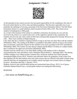 Assignment 1 Task 1
As the principal of any school you have the increased responsibility for the compiling to the rules of
the local school district as well as state and federal guideline. This becomes especially true as you
undertake the challenge of serving as principal of the Elm Street Elementary School. The Elm Street
Elementary School is a small suburban school located in Prairie Hills, USA. This school serves
students in kindergarten to fifth grade.
As a result of the location of the school in a suburban community, the parents are very actively
involved in the school. As a result of the active of the supportive parents in the community, the
students arrived every day with a smile on their faces and generally prepared for learning. However, as
with ... Show more content on Helpwriting.net ...
I also share that she is entitled to religious beliefs as long as she does not share them with the students
(Whitehead, 2002). The reading of the Bible is acceptable in the public schools as long as the teacher
does not promote a particular religion for the students in her class according to the First Amendment
(Whitehead, 2002). The teacher can only discuss religion and the Bible if it relates to a subject matter
that is outlined in the approved curriculum (Whitehead, 2002).
Teachers must be careful not to even share Bible readings with students as this is declared
unconstitutional by state and district courts (Abington School District v. Schempp,1963). The sharing
of Bible readings even without teacher comment may violate the students First and Fourteenth
Amendment Rights (Essex,2012). Teachers must therefore follow the guidelines of the Lemon Test
that stipulates the fact that teachers must only teach courses that are offered in the public schools using
materials that they are designated to use in public schools and agree not to teach courses in religion
(Lemon v. Kurtzman and Early v. Dicenso, 1971).
Students, however may read the bible during non instructional times (Essex, 2012). In a Cypress
Fairbanks Indiana School Case, a second grade student was reading the bible during
RESPONSE
... Get more on HelpWriting.net ...
 