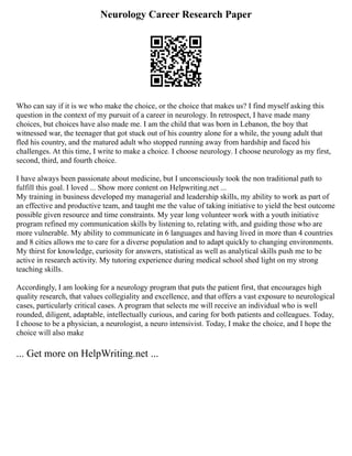 Neurology Career Research Paper
Who can say if it is we who make the choice, or the choice that makes us? I find myself asking this
question in the context of my pursuit of a career in neurology. In retrospect, I have made many
choices, but choices have also made me. I am the child that was born in Lebanon, the boy that
witnessed war, the teenager that got stuck out of his country alone for a while, the young adult that
fled his country, and the matured adult who stopped running away from hardship and faced his
challenges. At this time, I write to make a choice. I choose neurology. I choose neurology as my first,
second, third, and fourth choice.
I have always been passionate about medicine, but I unconsciously took the non traditional path to
fulfill this goal. I loved ... Show more content on Helpwriting.net ...
My training in business developed my managerial and leadership skills, my ability to work as part of
an effective and productive team, and taught me the value of taking initiative to yield the best outcome
possible given resource and time constraints. My year long volunteer work with a youth initiative
program refined my communication skills by listening to, relating with, and guiding those who are
more vulnerable. My ability to communicate in 6 languages and having lived in more than 4 countries
and 8 cities allows me to care for a diverse population and to adapt quickly to changing environments.
My thirst for knowledge, curiosity for answers, statistical as well as analytical skills push me to be
active in research activity. My tutoring experience during medical school shed light on my strong
teaching skills.
Accordingly, I am looking for a neurology program that puts the patient first, that encourages high
quality research, that values collegiality and excellence, and that offers a vast exposure to neurological
cases, particularly critical cases. A program that selects me will receive an individual who is well
rounded, diligent, adaptable, intellectually curious, and caring for both patients and colleagues. Today,
I choose to be a physician, a neurologist, a neuro intensivist. Today, I make the choice, and I hope the
choice will also make
... Get more on HelpWriting.net ...
 