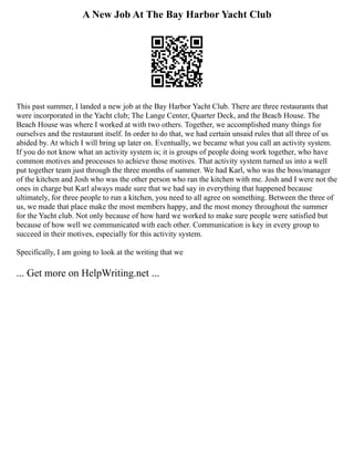 A New Job At The Bay Harbor Yacht Club
This past summer, I landed a new job at the Bay Harbor Yacht Club. There are three restaurants that
were incorporated in the Yacht club; The Lange Center, Quarter Deck, and the Beach House. The
Beach House was where I worked at with two others. Together, we accomplished many things for
ourselves and the restaurant itself. In order to do that, we had certain unsaid rules that all three of us
abided by. At which I will bring up later on. Eventually, we became what you call an activity system.
If you do not know what an activity system is; it is groups of people doing work together, who have
common motives and processes to achieve those motives. That activity system turned us into a well
put together team just through the three months of summer. We had Karl, who was the boss/manager
of the kitchen and Josh who was the other person who ran the kitchen with me. Josh and I were not the
ones in charge but Karl always made sure that we had say in everything that happened because
ultimately, for three people to run a kitchen, you need to all agree on something. Between the three of
us, we made that place make the most members happy, and the most money throughout the summer
for the Yacht club. Not only because of how hard we worked to make sure people were satisfied but
because of how well we communicated with each other. Communication is key in every group to
succeed in their motives, especially for this activity system.
Specifically, I am going to look at the writing that we
... Get more on HelpWriting.net ...
 
