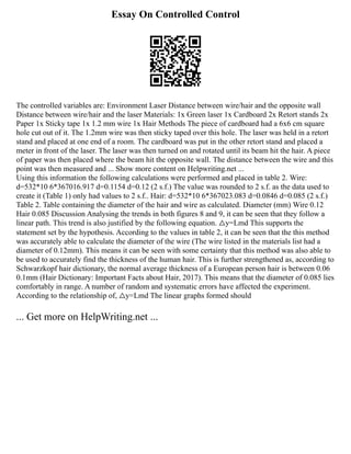 Essay On Controlled Control
The controlled variables are: Environment Laser Distance between wire/hair and the opposite wall
Distance between wire/hair and the laser Materials: 1x Green laser 1x Cardboard 2x Retort stands 2x
Paper 1x Sticky tape 1x 1.2 mm wire 1x Hair Methods The piece of cardboard had a 6x6 cm square
hole cut out of it. The 1.2mm wire was then sticky taped over this hole. The laser was held in a retort
stand and placed at one end of a room. The cardboard was put in the other retort stand and placed a
meter in front of the laser. The laser was then turned on and rotated until its beam hit the hair. A piece
of paper was then placed where the beam hit the opposite wall. The distance between the wire and this
point was then measured and ... Show more content on Helpwriting.net ...
Using this information the following calculations were performed and placed in table 2. Wire:
d=532*10 6*367016.917 d=0.1154 d=0.12 (2 s.f.) The value was rounded to 2 s.f. as the data used to
create it (Table 1) only had values to 2 s.f.. Hair: d=532*10 6*367023.083 d=0.0846 d=0.085 (2 s.f.)
Table 2. Table containing the diameter of the hair and wire as calculated. Diameter (mm) Wire 0.12
Hair 0.085 Discussion Analysing the trends in both figures 8 and 9, it can be seen that they follow a
linear path. This trend is also justified by the following equation. △y=Lmd This supports the
statement set by the hypothesis. According to the values in table 2, it can be seen that the this method
was accurately able to calculate the diameter of the wire (The wire listed in the materials list had a
diameter of 0.12mm). This means it can be seen with some certainty that this method was also able to
be used to accurately find the thickness of the human hair. This is further strengthened as, according to
Schwarzkopf hair dictionary, the normal average thickness of a European person hair is between 0.06
0.1mm (Hair Dictionary: Important Facts about Hair, 2017). This means that the diameter of 0.085 lies
comfortably in range. A number of random and systematic errors have affected the experiment.
According to the relationship of, △y=Lmd The linear graphs formed should
... Get more on HelpWriting.net ...
 