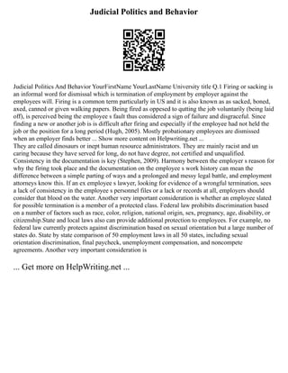Judicial Politics and Behavior
Judicial Politics And Behavior YourFirstName YourLastName University title Q.1 Firing or sacking is
an informal word for dismissal which is termination of employment by employer against the
employees will. Firing is a common term particularly in US and it is also known as as sacked, boned,
axed, canned or given walking papers. Being fired as oppesed to qutting the job voluntarily (being laid
off), is perceived being the employee s fault thus considered a sign of failure and disgraceful. Since
finding a new or another job is is difficult after firing and especially if the employee had not held the
job or the position for a long period (Hugh, 2005). Mostly probationary employees are dismissed
when an employer finds better ... Show more content on Helpwriting.net ...
They are called dinosaurs or inept human resource administrators. They are mainly racist and un
caring because they have served for long, do not have degree, not certified and unqualified.
Consistency in the documentation is key (Stephen, 2009). Harmony between the employer s reason for
why the firing took place and the documentation on the employee s work history can mean the
difference between a simple parting of ways and a prolonged and messy legal battle, and employment
attorneys know this. If an ex employee s lawyer, looking for evidence of a wrongful termination, sees
a lack of consistency in the employee s personnel files or a lack or records at all, employers should
consider that blood on the water. Another very important consideration is whether an employee slated
for possible termination is a member of a protected class. Federal law prohibits discrimination based
on a number of factors such as race, color, religion, national origin, sex, pregnancy, age, disability, or
citizenship.State and local laws also can provide additional protection to employees. For example, no
federal law currently protects against discrimination based on sexual orientation but a large number of
states do. State by state comparison of 50 employment laws in all 50 states, including sexual
orientation discrimination, final paycheck, unemployment compensation, and noncompete
agreements. Another very important consideration is
... Get more on HelpWriting.net ...
 