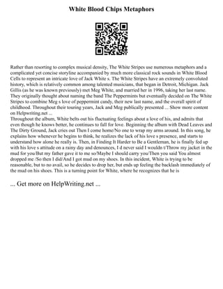 White Blood Chips Metaphors
Rather than resorting to complex musical density, The White Stripes use numerous metaphors and a
complicated yet concise storyline accompanied by much more classical rock sounds in White Blood
Cells to represent an intricate love of Jack White s. The White Stripes have an extremely convoluted
history, which is relatively common among talented musicians, that began in Detroit, Michigan. Jack
Gillis (as he was known previously) met Meg White, and married her in 1996, taking her last name.
They originally thought about naming the band The Peppermints but eventually decided on The White
Stripes to combine Meg s love of peppermint candy, their new last name, and the overall spirit of
childhood. Throughout their touring years, Jack and Meg publically presented ... Show more content
on Helpwriting.net ...
Throughout the album, White belts out his fluctuating feelings about a love of his, and admits that
even though he knows better, he continues to fall for love. Beginning the album with Dead Leaves and
The Dirty Ground, Jack cries out Then I come home/No one to wrap my arms around. In this song, he
explains how whenever he begins to think, he realizes the lack of his love s presence, and starts to
understand how alone he really is. Then, in Finding It Harder to Be a Gentleman, he is finally fed up
with his love s attitude on a rainy day and denounces, I d never said I wouldn t/Throw my jacket in the
mud for you/But my father gave it to me so/Maybe I should carry you/Then you said You almost
dropped me /So then I did/And I got mud on my shoes. In this incident, White is trying to be
reasonable, but to no avail, so he decides to drop her, but ends up feeling the backlash immediately of
the mud on his shoes. This is a turning point for White, where he recognizes that he is
... Get more on HelpWriting.net ...
 