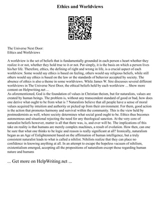 Ethics and Worldviews
The Universe Next Door:
Ethics and Worldviews
A worldview is the set of beliefs that is fundamentally grounded in each person s heart whether they
realize it or not, whether they hold true to it or not. Put simply, it is the basis on which a person lives
his/her life. Therefore, ethics, the defining of right and wrong in life, is a crucial aspect of each
worldview. Some would say ethics is based on feeling, others would say religious beliefs, while still
others would say ethics is based on the law or the standards of behavior accepted by society. The
absence of ethics is also a theme in some worldviews. While James W. Sire discusses several different
worldviews in The Universe Next Door, the ethical beliefs held by each worldview ... Show more
content on Helpwriting.net ...
As aforementioned, God is the foundation of values in Christian theism, but for naturalists, values are
created by human beings. The problem is, without any transcendent standard of good or bad, how does
one derive what ought to be from what is ? Naturalists believe that all people have a sense of moral
values acquired by intuition and authority or picked up from their environment. For them, good action
is the action that promotes harmony and survival within the community. This is the view held by
postmodernists as well, where society determines what social good ought to be. Ethics thus becomes
autonomous and situational rejecting the need for any theological sanction. At the very core of
naturalist beliefs however, matter is all that there was, is, and ever will be. The implications of this
take on reality is that humans are merely complex machines, a result of evolution. How then, can one
be sure that what one thinks to be logic and reason is really significant at all? Ironically, naturalism
began as an Age of Enlightenment based on the affirmation of human intelligence, but a truly
consistent naturalist leads to what is called a nihilist. Nihilists realize that they can place no
confidence in knowing anything at all. In an attempt to escape the hopeless vacuum of nihilism,
existentialism emerged, accepting all the propositions of naturalism except those regarding human
nature and humans
... Get more on HelpWriting.net ...
 