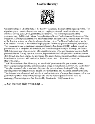 Gastroenterology
Gastroenterology or GI is the study of the digestive system and disorders of the digestive system. The
digestive system consists of the mouth, pharynx, esophagus, stomach, small intestine and large
intestine, salivary glands, liver, gallbladder, and pancreas. Two common procedures of the
gastroenterology field include; Nissen Fundoplication or Nissen Fundoplasty and Gastrostomy Tube
Placement. Another procedure that will be covered is the Caesarean section, which is not a procedure
of the digestive system, but of the female reproductive system. The Nissen Fundoplication has the
CPT code of 43327 and is described as esophagogastic fundoplasty partial or complete, laparotomy .
This procedure is used to treat severe gastroesophageal reflux disease (GERD) and can be used on
patients who are at a high risk for aspiration, due to swallowing difficulty or dysphagia. In cases of
GERD, the muscular value, sphincter, which is at the junction of the esophagus and stomach should
prevent acid from flowing upwards, however, in patients that need this procedure the value does not
stop stomach acid from entering the esophagus. This causes burning pain or heart burn, in many cases
heart burn can be treated with medication, but in extreme cases ... Show more content on
Helpwriting.net ...
The CPT manual describes this surgery as, insertion of gastrostomy tube, percutaneous, under
fluoroscopic guidance including contrast injection image documentation and report. The Gastrostomy
Tube placement or G tube is used as feeding tubes for patients who are having difficulty eating
including: malnourished patients and patients who aspirate food. The placement of the Gastrostomy
Tube is through the abdominal wall into the stomach with the use of a scope. Percutaneous endoscopic
gastrostomy (PEG) is a method of placing a tube into the stomach percutaneously, aided by
endoscopy. This technique was first described by Gauderer in 1980 (Gaurav Arora,
... Get more on HelpWriting.net ...
 