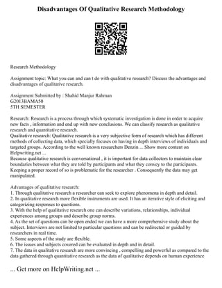 Disadvantages Of Qualitative Research Methodology
Research Methodology
Assignment topic: What you can and can t do with qualitative research? Discuss the advantages and
disadvantages of qualitative research.
Assignment Submitted by : Shahid Manjur Rahman
G2013BAMA50
5TH SEMESTER
Research: Research is a process through which systematic investigation is done in order to acquire
new facts , information and end up with new conclusions. We can classify research as qualitative
research and quantitative research.
Qualitative research: Qualitative research is a very subjective form of research which has different
methods of collecting data, which specially focuses on having in depth interviews of individuals and
targeted groups. According to the well known researchers Denzin ... Show more content on
Helpwriting.net ...
Because qualitative research is conversational , it is important for data collectors to maintain clear
boundaries between what they are told by participants and what they convey to the participants.
Keeping a proper record of so is problematic for the researcher . Consequently the data may get
manipulated.
Advantages of qualitative research:
1. Through qualitative research a researcher can seek to explore phenomena in depth and detail.
2. In qualitative research more flexible instruments are used. It has an iterative style of eliciting and
categorizing responses to questions.
3. With the help of qualitative research one can describe variations, relationships, individual
experiences among groups and describe group norms.
4. As the set of questions can be open ended we can have a more comprehensive study about the
subject. Interviews are not limited to particular questions and can be redirected or guided by
researchers in real time.
5. Some aspects of the study are flexible.
6. The issues and subjects covered can be evaluated in depth and in detail.
7. The data in qualitative research are more convincing , compelling and powerful as compared to the
data gathered through quantitative research as the data of qualitative depends on human experience
... Get more on HelpWriting.net ...
 