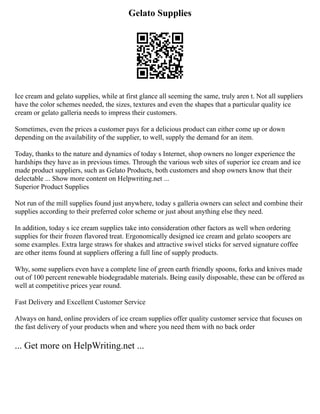 Gelato Supplies
Ice cream and gelato supplies, while at first glance all seeming the same, truly aren t. Not all suppliers
have the color schemes needed, the sizes, textures and even the shapes that a particular quality ice
cream or gelato galleria needs to impress their customers.
Sometimes, even the prices a customer pays for a delicious product can either come up or down
depending on the availability of the supplier, to well, supply the demand for an item.
Today, thanks to the nature and dynamics of today s Internet, shop owners no longer experience the
hardships they have as in previous times. Through the various web sites of superior ice cream and ice
made product suppliers, such as Gelato Products, both customers and shop owners know that their
delectable ... Show more content on Helpwriting.net ...
Superior Product Supplies
Not run of the mill supplies found just anywhere, today s galleria owners can select and combine their
supplies according to their preferred color scheme or just about anything else they need.
In addition, today s ice cream supplies take into consideration other factors as well when ordering
supplies for their frozen flavored treat. Ergonomically designed ice cream and gelato scoopers are
some examples. Extra large straws for shakes and attractive swivel sticks for served signature coffee
are other items found at suppliers offering a full line of supply products.
Why, some suppliers even have a complete line of green earth friendly spoons, forks and knives made
out of 100 percent renewable biodegradable materials. Being easily disposable, these can be offered as
well at competitive prices year round.
Fast Delivery and Excellent Customer Service
Always on hand, online providers of ice cream supplies offer quality customer service that focuses on
the fast delivery of your products when and where you need them with no back order
... Get more on HelpWriting.net ...
 