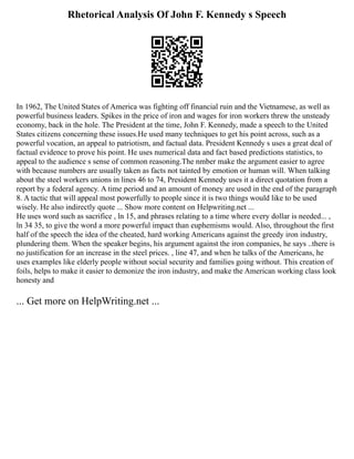 Rhetorical Analysis Of John F. Kennedy s Speech
In 1962, The United States of America was fighting off financial ruin and the Vietnamese, as well as
powerful business leaders. Spikes in the price of iron and wages for iron workers threw the unsteady
economy, back in the hole. The President at the time, John F. Kennedy, made a speech to the United
States citizens concerning these issues.He used many techniques to get his point across, such as a
powerful vocation, an appeal to patriotism, and factual data. President Kennedy s uses a great deal of
factual evidence to prove his point. He uses numerical data and fact based predictions statistics, to
appeal to the audience s sense of common reasoning.The nmber make the argument easier to agree
with because numbers are usually taken as facts not tainted by emotion or human will. When talking
about the steel workers unions in lines 46 to 74, President Kennedy uses it a direct quotation from a
report by a federal agency. A time period and an amount of money are used in the end of the paragraph
8. A tactic that will appeal most powerfully to people since it is two things would like to be used
wisely. He also indirectly quote ... Show more content on Helpwriting.net ...
He uses word such as sacrifice , ln 15, and phrases relating to a time where every dollar is needed... ,
ln 34 35, to give the word a more powerful impact than euphemisms would. Also, throughout the first
half of the speech the idea of the cheated, hard working Americans against the greedy iron industry,
plundering them. When the speaker begins, his argument against the iron companies, he says ..there is
no justification for an increase in the steel prices. , line 47, and when he talks of the Americans, he
uses examples like elderly people without social security and families going without. This creation of
foils, helps to make it easier to demonize the iron industry, and make the American working class look
honesty and
... Get more on HelpWriting.net ...
 