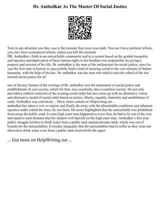 Dr. Ambedkar As The Master Of Social Justice
Turn in any direction you like, cast is the monster that cross your path. You can t have political reform;
you can t have economical reform, unless you kill this monster
DR. Ambedkar s birth in an untouchable community and in a system based on the graded inequality
and injustice and deprivation of basic human rights to his brethren was responsible for giving a
purpose and mission of his life. Dr. ambedkar is the man of the millennium for social justice, since he
was the first man in history to successfully lead a tried of securing social to the vast sections of Indian
humanity, with the help of the law. Dr. ambedkar was the man who tried to turn the wheel of the law
toward social justice for all.
one of the key themes of the writings of Dr. ambedkar was the attainment of social justice and
establishment of, just society, which for him, was essentially also a casteless society. He not only
provided a ruthless criticism of the existing social order but also came up with an alternative vision
and alternative model of social order based on justice, liberty, equality, fraternity and annihilation of
caste. Ambedkar was convinced ... Show more content on Helpwriting.net ...
ambedkar has taken a vow to expose and finally do away with the abominable conditions and inhuman
injustice under which the class, he was born. He never highlighted that the untouchable was prohibited
from using the public road. It some high caste man happened to cross him, he had to be out of the way
and stand as such distance that his shadow will had fell on the high caste man. Ambedkar s first ever
public struggle led him to drink water from a public tank named,choudar talab, which was out of
bounds for the untouchables. Everyday inequality that the untouchables had to suffer as they were not
allowed to drink water even from a public tank reserved for the upper
... Get more on HelpWriting.net ...
 