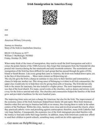 Irish Immigration in America Essay
###
###
American Military University
Journey to America
Story of the Irish in Antebellum America
HS101 US History to 1877
William J. McMonigle 3055083
Friday, October 28, 2005
When many think of the times of immigration, they tend to recall the Irish Immigration and with it
comes the potato famine of the 1840s however, they forget that immigrants from the Emerald Isle also
poured into America during the late nineteenth and early twentieth centuries. The assimilation and
immigration of the Irish has been difficult for each group that has passed through the gates of Ellis
Island or South Boston. Like every group that came to America, the Irish were looked down upon; yet,
in the face of discrimination, ... Show more content on Helpwriting.net ...
The city life gave the Irish a chance to continue to stay close to their families and communities, a
chance to help one another out. This strong sense of belonging is evident in all Irish communities; the
upper class would only try to help their own by giving them jobs or housing. The Irish did not only
look to the streets for sanctuary, but also looked to a higher power. The most important community
was that of the local church. For many, social events at the churches, such as dances and mixers, were
a way for the Irish to unwind and relax. The churches and communities helped the families of the Irish
grow and provided a backbone for the next hundred years.
The improving times were not just a change for American, but also for the Irish. The improvement of
the economic status of the Irish Americans helped boost family lift and esprit. Most Irish American
families when first arriving in America had little or no money, thus forcing them to settle in the urban
centers of the Northeast. Within the cities, families were close and revolved around the church, where
they practiced catholic views and preaching against contraception; therefore, many Irish Catholics had
very large families. Consequently, the economic rise of the Irish immigrants provided families with
the money to feed and clothe their large families. In addition, many Irish Americans could now afford
to send their children to parish schools, something many could not do while oppressed in
... Get more on HelpWriting.net ...
 