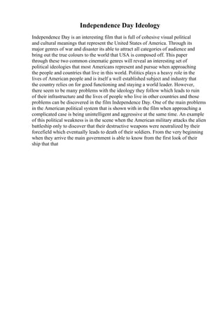 Independence Day Ideology
Independence Day is an interesting film that is full of cohesive visual political
and cultural meanings that represent the United States of America. Through its
major genres of war and disaster its able to attract all categories of audience and
bring out the true colours to the world that USA is composed off. This paper
through these two common cinematic genres will reveal an interesting set of
political ideologies that most Americans represent and pursue when approaching
the people and countries that live in this world. Politics plays a heavy role in the
lives of American people and is itself a well established subject and industry that
the country relies on for good functioning and staying a world leader. However,
there seem to be many problems with the ideology they follow which leads to ruin
of their infrastructure and the lives of people who live in other countries and those
problems can be discovered in the film Independence Day. One of the main problems
in the American political system that is shown with in the film when approaching a
complicated case is being unintelligent and aggressive at the same time. An example
of this political weakness is in the scene when the American military attacks the alien
battleship only to discover that their destructive weapons were neutralized by their
forcefield which eventually leads to death of their soldiers. From the very beginning
when they arrive the main government is able to know from the first look of their
ship that that
 