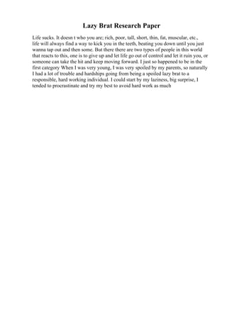 Lazy Brat Research Paper
Life sucks. It doesn t who you are; rich, poor, tall, short, thin, fat, muscular, etc.,
life will always find a way to kick you in the teeth, beating you down until you just
wanna tap out and then some. But there there are two types of people in this world
that reacts to this, one is to give up and let life go out of control and let it ruin you, or
someone can take the hit and keep moving forward. I just so happened to be in the
first category When I was very young, I was very spoiled by my parents, so naturally
I had a lot of trouble and hardships going from being a spoiled lazy brat to a
responsible, hard working individual. I could start by my laziness, big surprise, I
tended to procrastinate and try my best to avoid hard work as much
 