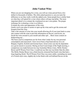 John Vankat Wine
When you are out shopping for a wine, you will see wines priced from a few
dollars to thousands of dollars. The often asked question is, can you taste the
difference or are they really worth the added costs. Some people have a dollar limit
on what they will spend for a wine where others will pay top dollar. The most
important detail is to evaluate the winebased on one s own palate. The proper
technique for evaluating a wine is as follows:
Evaluate the color and appearance of the wine.
Gently swirl your glass to aerate or open up the wine and to get the aroma and
bouquet from the wine.
Take a fair amount of wine into your mouth allowing all of your taste buds to come
into contact with the wine to provide information on flavors, acid levels, etc.
Swish the wine around in your mouth and either spit ... Show more content on
Helpwriting.net ...
The beers used in competition are far from what I make for my own personal
consumption and enjoyment. I have never been a hop head and my love are
Belgian, English, Scottish and German beers. Great wines can also be dependent
on a given mood or occasion. During an East Coast Grape of the Night meeting, a
comparison was made between two top Australian Shiraz wines, Molly Dooker
Boxer and R Winery First Class. I could not say that one was better than the other.
The Molly Dooker Boxer was a thick heavily extracted fruit bomb wine that had a
long lingering finish. The R Winery First Class was more subtle, reminding me more
of a French style wine, slightly dry in the finish with well defined flavors on the
 