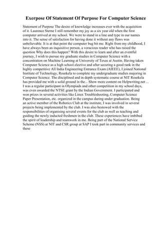 Exerpose Of Statement Of Purpose For Computer Science
Statement of Purpose The desire of knowledge increases ever with the acquisition
of it. Laurence Sterne I still remember my joy as a six year old when the first
computer arrived at my school. We were to stand in a line and type in our names
into it. The sense of satisfaction for having done it without any flaws was
unbelievable. It is at that point the computer bug bit me. Right from my childhood, I
have always been an inquisitive person, a voracious reader who has raised the
question Why does this happen? With this desire to learn and after an eventful
journey, I wish to pursue my graduate studies in Computer Science with a
concentration on Machine Learning at University of Texas at Austin. Having taken
Computer Science as a high school elective and after securing a good rank in the
highly competitive All India Engineering Entrance Exam (AIEEE), I joined National
Institute of Technology, Rourkela to complete my undergraduate studies majoring in
Computer Science. The disciplined and in depth systematic course at NIT Rourkela
has provided me with a solid ground in the... Show more content on Helpwriting.net ...
I was a regular participant in Olympiads and other competition in my school days,
was even awarded the NTSE grant by the Indian Government. I participated and
won prizes in several activities like Linux Troubleshooting, Computer Science
Paper Presentation, etc. organized in the campus during under graduation. Being
an active member of the Robotics Club at the institute, I was involved in several
projects being implemented by the club. I was also bestowed with the
responsibilities of organising several events for the club as well as teaching and
guiding the newly inducted freshmen in the club. These experiences have imbibed
the spirit of leadership and teamwork in me. Being part of the National Service
Scheme (NSS) at NIT and CSR group at SAP I took part in community services and
these
 