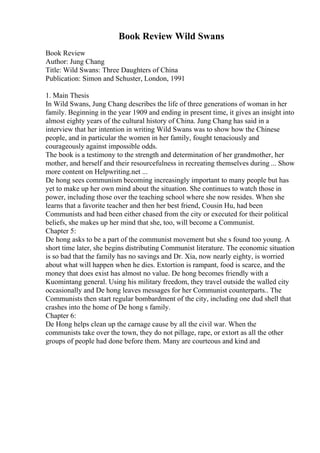 Book Review Wild Swans
Book Review
Author: Jung Chang
Title: Wild Swans: Three Daughters of China
Publication: Simon and Schuster, London, 1991
1. Main Thesis
In Wild Swans, Jung Chang describes the life of three generations of woman in her
family. Beginning in the year 1909 and ending in present time, it gives an insight into
almost eighty years of the cultural history of China. Jung Chang has said in a
interview that her intention in writing Wild Swans was to show how the Chinese
people, and in particular the women in her family, fought tenaciously and
courageously against impossible odds.
The book is a testimony to the strength and determination of her grandmother, her
mother, and herself and their resourcefulness in recreating themselves during ... Show
more content on Helpwriting.net ...
De hong sees communism becoming increasingly important to many people but has
yet to make up her own mind about the situation. She continues to watch those in
power, including those over the teaching school where she now resides. When she
learns that a favorite teacher and then her best friend, Cousin Hu, had been
Communists and had been either chased from the city or executed for their political
beliefs, she makes up her mind that she, too, will become a Communist.
Chapter 5:
De hong asks to be a part of the communist movement but she s found too young. A
short time later, she begins distributing Communist literature. The economic situation
is so bad that the family has no savings and Dr. Xia, now nearly eighty, is worried
about what will happen when he dies. Extortion is rampant, food is scarce, and the
money that does exist has almost no value. De hong becomes friendly with a
Kuomintang general. Using his military freedom, they travel outside the walled city
occasionally and De hong leaves messages for her Communist counterparts.. The
Communists then start regular bombardment of the city, including one dud shell that
crashes into the home of De hong s family.
Chapter 6:
De Hong helps clean up the carnage cause by all the civil war. When the
communists take over the town, they do not pillage, rape, or extort as all the other
groups of people had done before them. Many are courteous and kind and
 
