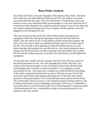 Rosa Parks Analysis
Rosa Parks: My Story is the auto biography of the infamous Rosa Parks. This book
was written by none other than Rosa Parks herself. Was one Authors view point
more believable than the other? The Call of the Wild is a fictional story and is not
based on a true event while Rosa Parks auto biography is a true story about her life, I
would choose Rosa Parkslife story simply because the point of view she has taken and
the emotion expressed throughout the story complies with the specific events that
happened to her throughout her life.
This story is based mostly on the life of Rosa Parks and her growing up in a
segregation filled state. During the beginning of the book she talks about her
family, what she used to do for a living and the conflicts between her parents. She
tells us how she used to work on a plantation picking cotton for the earlier part of
her life. Also she tells us how adjusting to living life without slavery was a bit
harder than they had expected so soon after the war; their family underwent many
changes and for the first time was able to purchase land. Rosa Parks tells us about
her life from her earliest memories to the day she committed the act that helped end
segregation.
For the book that I read for the first semester The Call of the Wild was written in
the third person point of view. The Auto biography Rosa Parks: My Story was
written in the first person point of view. Personally I believe that for Rosa Parks
autobiography there would be so much less detail if it was changed to a third
person point of view. And while you re reading you would feel that the knowledge
of the writer is somewhat limited and can t give a 100 pure account. For the first
book that I read I believe that changing the perspective of the book from a third
person to a first person point of view would add much more emotion into the book.
This would make it feel as if you are in the characters position feeling what he or she
is feeling, almost like a movie. Depending on the genre of the story, I would rather a
first person point of view for fiction books. For an Auto biography I would also prefer
a first person point of view. I realized that writing in a first person point of view
depends on the story and the
 