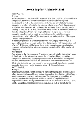 Accounting-Pest Analysis-Political
PEST Analysis
Political
The international IT and electronics industries have been characterized with intensive
competition. Electronics and IT companies are constantly reviewing their
achievements as well as the competitors in order to come up with better business
strategies in an effort to best all other existing industry rivals. With the merger and
acquisition strategy between HP and Compaq, members of the IT and electronics
industry all over the world were threatened with the intensified effort that could result
from the integration. Others were surprised because mergers and acquisition
strategies may also result to negative implications on the part of the merging
companies particularly when differences in the context of strategies, ... Show more
content on Helpwriting.net ...
With the conglomerate efforts between the new HP Compaq corporation, it is
expected the substitute products and services that competes with the provisions and
offers of HP Compaq will be lessen due to better production and manufacturing
processes and technological infrastructures that cannot be afforded by small rival
companies.
New Entrants
New entrant in the electronics and IT industries are confronted with relatively more
difficult entry to the international market due primarily to highly aggressive
competition between and among large corporations. It is common knowledge that
business operations and facilities that characterize both the international IT and
Electronics industries are very expensive and sophisticated. Such factors serve as
strong barriers of entry to the industries where HP Compaq belongs.
SWOT Analysis
Strengths
The merger between HP and Compaq will increase the companies competitiveness
when it comes to the possible new product lines and services that they will offer as a
single company to the clients and customers. The integration strategy likewise
resulted fewer market competition within the context of large international
corporations that also belong to the international IT and electronics industry. Costs
will be reduced as expenditures in business operations such as manufacturing
 