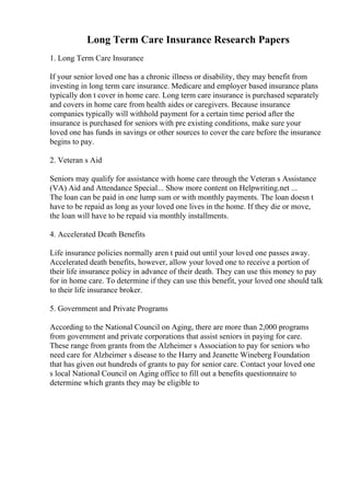 Long Term Care Insurance Research Papers
1. Long Term Care Insurance
If your senior loved one has a chronic illness or disability, they may benefit from
investing in long term care insurance. Medicare and employer based insurance plans
typically don t cover in home care. Long term care insurance is purchased separately
and covers in home care from health aides or caregivers. Because insurance
companies typically will withhold payment for a certain time period after the
insurance is purchased for seniors with pre existing conditions, make sure your
loved one has funds in savings or other sources to cover the care before the insurance
begins to pay.
2. Veteran s Aid
Seniors may qualify for assistance with home care through the Veteran s Assistance
(VA) Aid and Attendance Special... Show more content on Helpwriting.net ...
The loan can be paid in one lump sum or with monthly payments. The loan doesn t
have to be repaid as long as your loved one lives in the home. If they die or move,
the loan will have to be repaid via monthly installments.
4. Accelerated Death Benefits
Life insurance policies normally aren t paid out until your loved one passes away.
Accelerated death benefits, however, allow your loved one to receive a portion of
their life insurance policy in advance of their death. They can use this money to pay
for in home care. To determine if they can use this benefit, your loved one should talk
to their life insurance broker.
5. Government and Private Programs
According to the National Council on Aging, there are more than 2,000 programs
from government and private corporations that assist seniors in paying for care.
These range from grants from the Alzheimer s Association to pay for seniors who
need care for Alzheimer s disease to the Harry and Jeanette Wineberg Foundation
that has given out hundreds of grants to pay for senior care. Contact your loved one
s local National Council on Aging office to fill out a benefits questionnaire to
determine which grants they may be eligible to
 