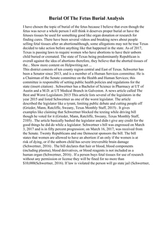 Burial Of The Fetus Burial Analysis
I have chosen the topic of burial of the fetus because I believe that even though the
fetus was never a whole person I still think it deserves proper burial or have the
fetuses tissues be used for something good like organ donation or research for
finding cures. There have been several videos and breaking news about people
selling fetal tissues after an abortionalthough, some allegations may not be true Texas
decided to take action before anything like that happened in the state. As of 2017,
Texas is passing laws to require women who have abortions to have their unborn
child buried or cremated. The state of Texas being predominantly Republican is
overall against the idea of abortions therefore, they believe that the aborted tissues of
the... Show more content on Helpwriting.net ...
This district consists of ten county region central and East of Texas. Schwerter has
been a Senator since 2013, and is a member of a Human Services committee. He is
a Chairman of the Senate committee on the Health and Human Services; this
committee is responsible of setting public health policies and regulations for the
state (insert citation) . Schwertner has a Bachelor of Science in Pharmacy at UT of
Austin and a M.D. at UT Medical Branch in Galveston. A news article called The
Best and Worst Legislators 2015 This article lists several of the legislators in the
year 2015 and listed Schwertner as one of the worst legislator. The article
described the legislator like a tyrant, limiting public debate and cutting people off
(Grieder, Mann, Ratcliffe, Sweany, Texas Monthly Staff, 2015) . It gives
examples like claiming that Schwertner blocked the texting while driving bill
though he voted for it (Grieder, Mann, Ratcliffe, Sweany, Texas Monthly Staff,
2105) . The article basically bashed the legislator and didn t give any credit for the
good things he did do while a legislator. Schwertner s bill was engrossed on March
3, 2017 and is in fifty percent progression; on March 16, 2017, was received from
the Senate. Twenty Republicans and one Democrat sponsors the bill. The bill
states that women are allowed to have an abortion if an only if the women is at
risk of dying, or if the unborn child has severe irreversible brain damage
(Schwertner, 2016) . The bill declares that hair or blood, blood components
(including plasma), blood derivatives, or blood reagents is not included as a
human organ (Schwertner, 2016) . If a person buys fetal tissues for use of research
without any permission or license they will be fined for no more than
$10,000(Schwertner, 2016). If law is violated the person will go state jail (Schwertner,
 