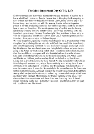 The Most Important Day Of My Life
Everyone always says that you do not realize what you have until it is gone, but I
knew what I had, I just never thought I would lose it. Grasping that I was going to
have to learn how to live without my boyfriend, Garret, in my life was one of the
hardest things to come to terms with. He was my favorite and most important
person in my life. Everything in my life now seemed colorless, and I did not know
how to move on from there. The most important day of my life was the day my
relationship with my first love ended because I discovered heartbreak, lost a best
friend and grew stronger. It was a Tuesday night. I had just flown in from a trip to
visit my long distance friend Chloe in New York City. I went straight to his house
from the... Show more content on Helpwriting.net ...
We were inseparable, spending countless hours together daily. I was haunted by the
thought of me not being able see him after a difficult day, or call him immediately
after something exciting happened. He was much more than just a silly high school
boyfriend to me. We were best friends, and I simply believed that we were always
going to be. When our relationship ended, what I found most difficult is filling the
time that would have been spent with him. I needed to learn how to be without
him, and I needed to learn how to put my love into something new. When Garret
and I broke up, I did not just lose my boyfriend, but I also lost my best friend.
Losing him as a best friend was far more painful. No one explains to you how to go
from being with someone every single day to suddenly never seeing them. I was
extremely down and defeated; I wondered how I would cope with the next day, or
even the next moment. I learned to live entirely in the present because the future was
far too painful to imagine. Although living in the present was difficult, I stayed there.
As my relationship with Garret came to a close, my current relationships with friends
and family grew stronger. My mom and my friends were my saving grace. They
distracted me from my sadness, and showed me how deserving I was. I found
myself becoming fearful that I did not have a person I could trust and rely on like I
felt I could with him. My friends
 