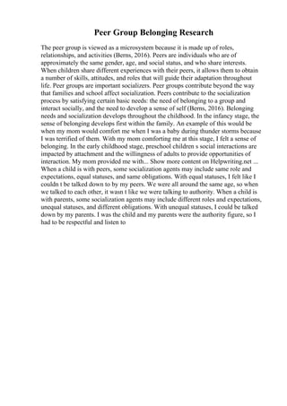 Peer Group Belonging Research
The peer group is viewed as a microsystem because it is made up of roles,
relationships, and activities (Berns, 2016). Peers are individuals who are of
approximately the same gender, age, and social status, and who share interests.
When children share different experiences with their peers, it allows them to obtain
a number of skills, attitudes, and roles that will guide their adaptation throughout
life. Peer groups are important socializers. Peer groups contribute beyond the way
that families and school affect socialization. Peers contribute to the socialization
process by satisfying certain basic needs: the need of belonging to a group and
interact socially, and the need to develop a sense of self (Berns, 2016). Belonging
needs and socialization develops throughout the childhood. In the infancy stage, the
sense of belonging develops first within the family. An example of this would be
when my mom would comfort me when I was a baby during thunder storms because
I was terrified of them. With my mom comforting me at this stage, I felt a sense of
belonging. In the early childhood stage, preschool children s social interactions are
impacted by attachment and the willingness of adults to provide opportunities of
interaction. My mom provided me with... Show more content on Helpwriting.net ...
When a child is with peers, some socialization agents may include same role and
expectations, equal statuses, and same obligations. With equal statuses, I felt like I
couldn t be talked down to by my peers. We were all around the same age, so when
we talked to each other, it wasn t like we were talking to authority. When a child is
with parents, some socialization agents may include different roles and expectations,
unequal statuses, and different obligations. With unequal statuses, I could be talked
down by my parents. I was the child and my parents were the authority figure, so I
had to be respectful and listen to
 