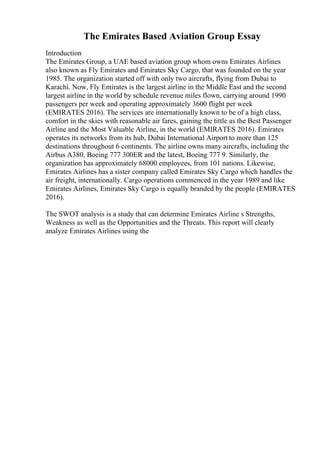 The Emirates Based Aviation Group Essay
Introduction
The Emirates Group, a UAE based aviation group whom owns Emirates Airlines
also known as Fly Emirates and Emirates Sky Cargo, that was founded on the year
1985. The organization started off with only two aircrafts, flying from Dubai to
Karachi. Now, Fly Emirates is the largest airline in the Middle East and the second
largest airline in the world by schedule revenue miles flown, carrying around 1990
passengers per week and operating approximately 3600 flight per week
(EMIRATES 2016). The services are internationally known to be of a high class,
comfort in the skies with reasonable air fares, gaining the tittle as the Best Passenger
Airline and the Most Valuable Airline, in the world (EMIRATES 2016). Emirates
operates its networks from its hub, Dubai International Airport to more than 125
destinations throughout 6 continents. The airline owns many aircrafts, including the
Airbus A380, Boeing 777 300ER and the latest, Boeing 777 9. Similarly, the
organization has approximately 68000 employees, from 101 nations. Likewise,
Emirates Airlines has a sister company called Emirates Sky Cargo which handles the
air freight, internationally. Cargo operations commenced in the year 1989 and like
Emirates Airlines, Emirates Sky Cargo is equally branded by the people (EMIRATES
2016).
The SWOT analysis is a study that can determine Emirates Airline s Strengths,
Weakness as well as the Opportunities and the Threats. This report will clearly
analyze Emirates Airlines using the
 